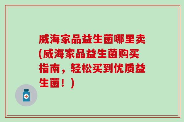 威海家品益生菌哪里卖(威海家品益生菌购买指南，轻松买到优质益生菌！)