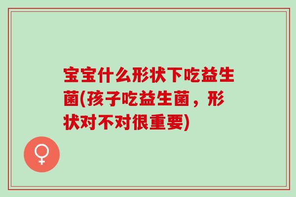 宝宝什么形状下吃益生菌(孩子吃益生菌，形状对不对很重要)