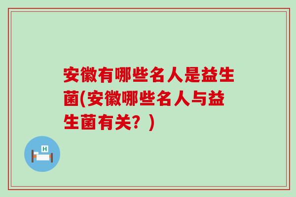 安徽有哪些名人是益生菌(安徽哪些名人与益生菌有关？)