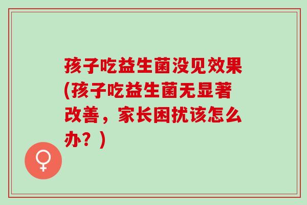 孩子吃益生菌没见效果(孩子吃益生菌无显著改善，家长困扰该怎么办？)