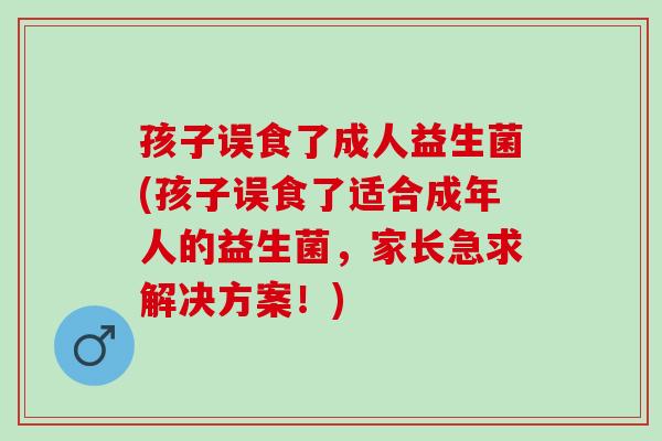 孩子误食了成人益生菌(孩子误食了适合成年人的益生菌，家长急求解决方案！)