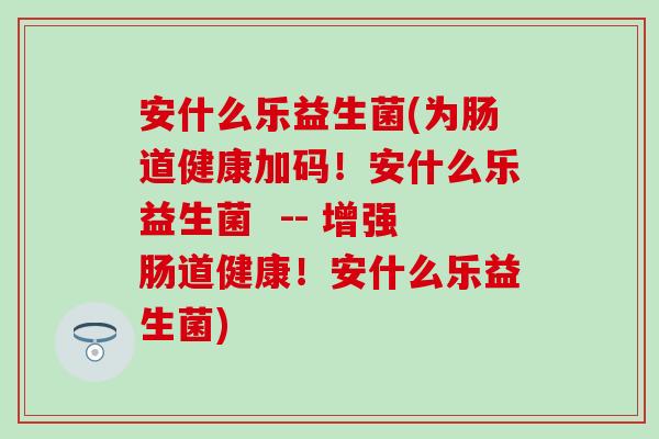 安什么乐益生菌(为肠道健康加码!安什么乐益生菌 -- 增强肠道健康!安什么乐益生菌) 安什么乐益生菌(为肠道健康加码!安什么乐益生菌 -- 增强肠道健康!安什么乐益生菌)