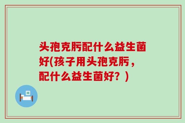 头孢克肟配什么益生菌好(孩子用头孢克肟，配什么益生菌好？)