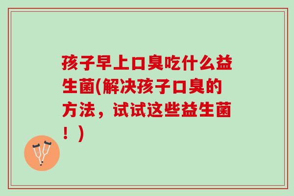 孩子早上口臭吃什么益生菌(解决孩子口臭的方法，试试这些益生菌！)