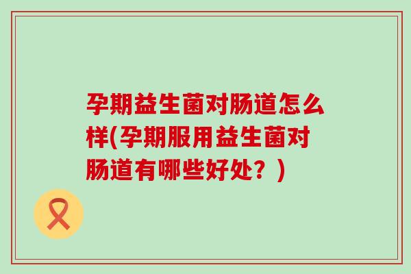 孕期益生菌对肠道怎么样(孕期服用益生菌对肠道有哪些好处？)