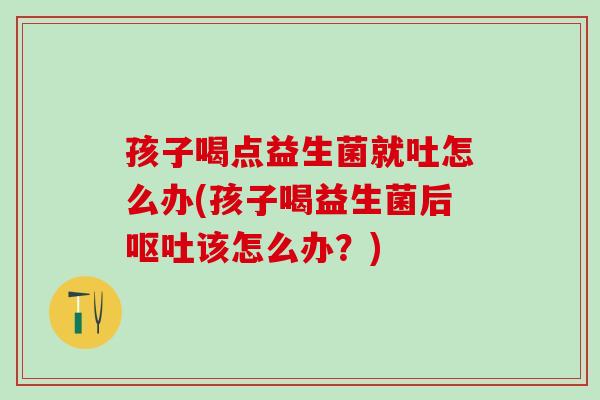 孩子喝点益生菌就吐怎么办(孩子喝益生菌后呕吐该怎么办？)