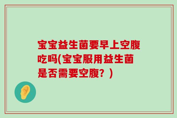 宝宝益生菌要早上空腹吃吗(宝宝服用益生菌是否需要空腹？)