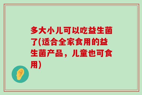 多大小儿可以吃益生菌了(适合全家食用的益生菌产品，儿童也可食用)