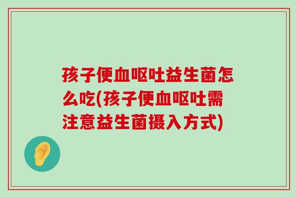 孩子便血呕吐益生菌怎么吃(孩子便血呕吐需注意益生菌摄入方式)