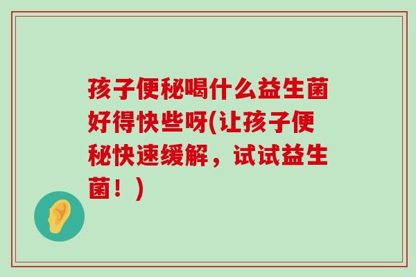 孩子便秘喝什么益生菌好得快些呀(让孩子便秘快速缓解，试试益生菌！)