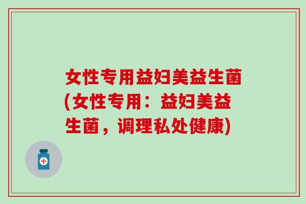 女性专用益妇美益生菌(女性专用：益妇美益生菌，调理私处健康)
