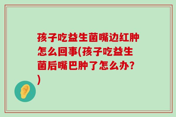 孩子吃益生菌嘴边红肿怎么回事(孩子吃益生菌后嘴巴肿了怎么办？)
