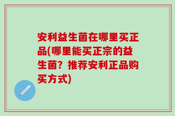 安利益生菌在哪里买正品(哪里能买正宗的益生菌？推荐安利正品购买方式)