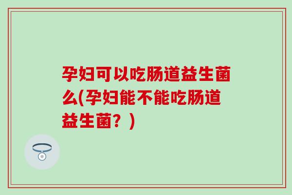 孕妇可以吃肠道益生菌么(孕妇能不能吃肠道益生菌？)