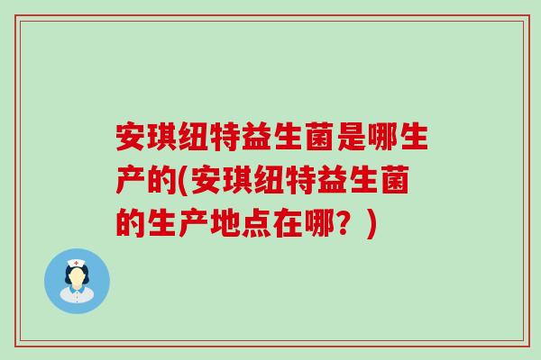 安琪纽特益生菌是哪生产的(安琪纽特益生菌的生产地点在哪？)