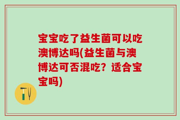 宝宝吃了益生菌可以吃澳博达吗(益生菌与澳博达可否混吃？适合宝宝吗)