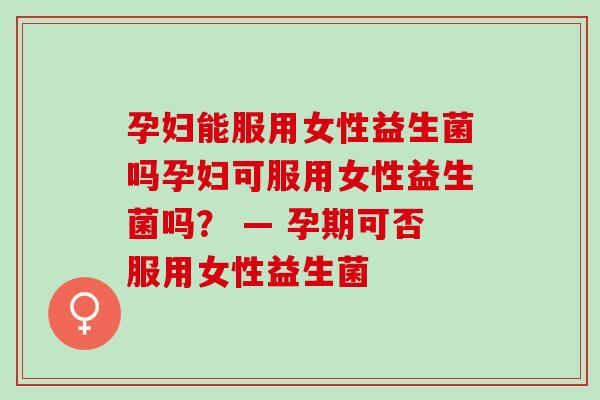 孕妇能服用女性益生菌吗孕妇可服用女性益生菌吗？ — 孕期可否服用女性益生菌