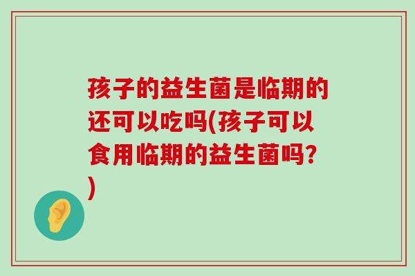 孩子的益生菌是临期的还可以吃吗(孩子可以食用临期的益生菌吗？)