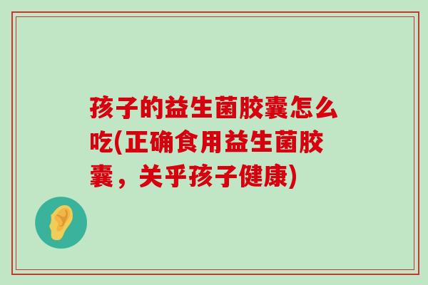 孩子的益生菌胶囊怎么吃(正确食用益生菌胶囊，关乎孩子健康)