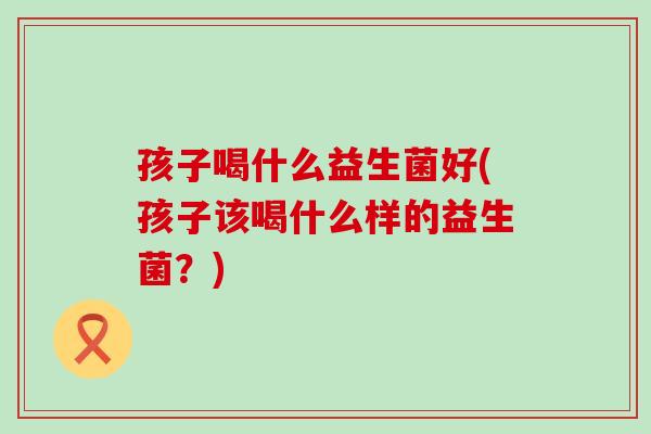 孩子喝什么益生菌好(孩子该喝什么样的益生菌？)
