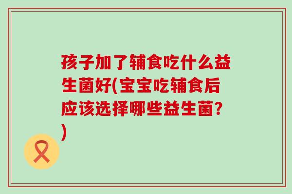孩子加了辅食吃什么益生菌好(宝宝吃辅食后应该选择哪些益生菌？)