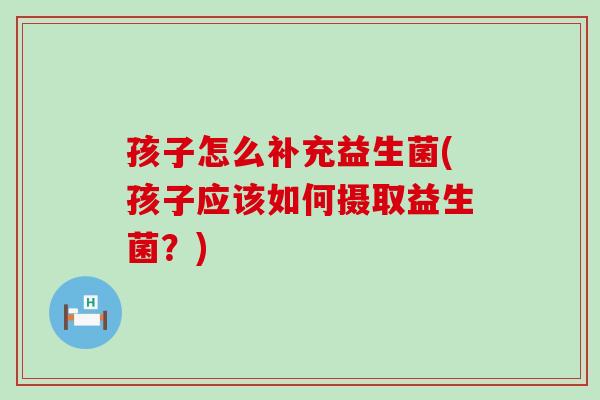 孩子怎么补充益生菌(孩子应该如何摄取益生菌？)