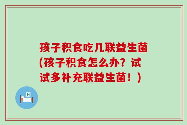 孩子积食吃几联益生菌(孩子积食怎么办？试试多补充联益生菌！)