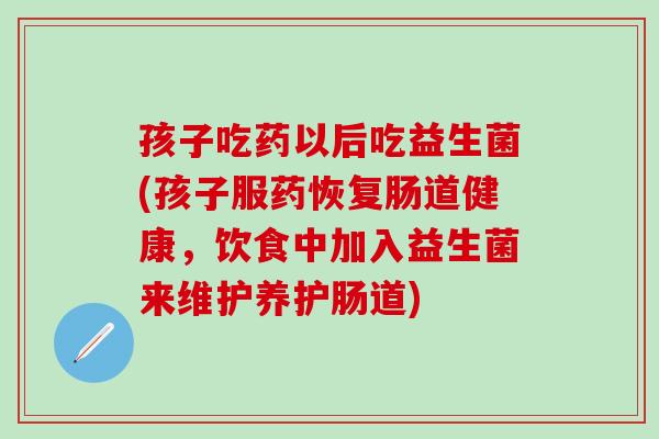 孩子吃药以后吃益生菌(孩子服药恢复肠道健康，饮食中加入益生菌来维护养护肠道)