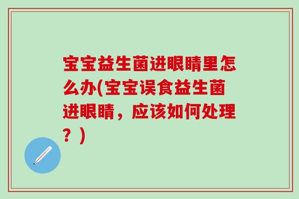 宝宝益生菌进眼睛里怎么办(宝宝误食益生菌进眼睛，应该如何处理？)