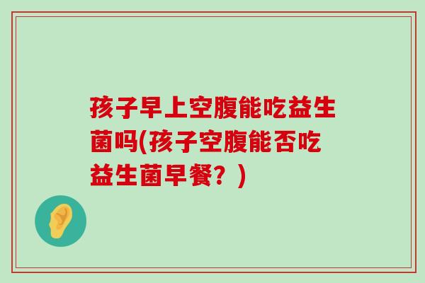 孩子早上空腹能吃益生菌吗(孩子空腹能否吃益生菌早餐？)