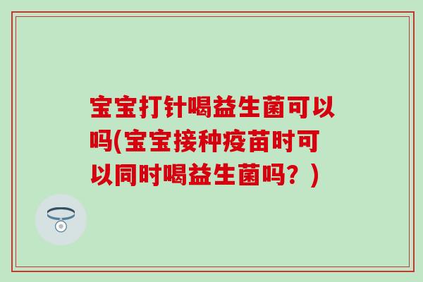 宝宝打针喝益生菌可以吗(宝宝接种疫苗时可以同时喝益生菌吗？)