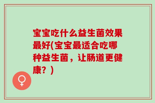 宝宝吃什么益生菌效果最好(宝宝最适合吃哪种益生菌，让肠道更健康？)