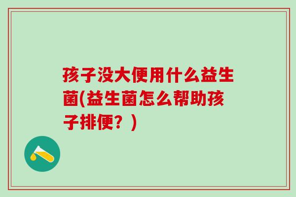 孩子没大便用什么益生菌(益生菌怎么帮助孩子排便？)