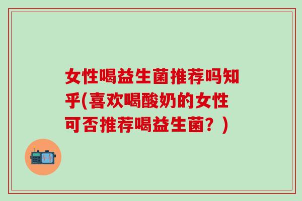 女性喝益生菌推荐吗知乎(喜欢喝酸奶的女性可否推荐喝益生菌？)