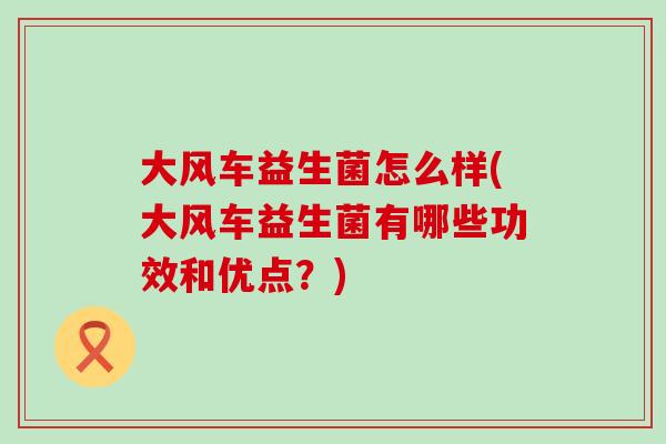 大风车益生菌怎么样(大风车益生菌有哪些功效和优点？)