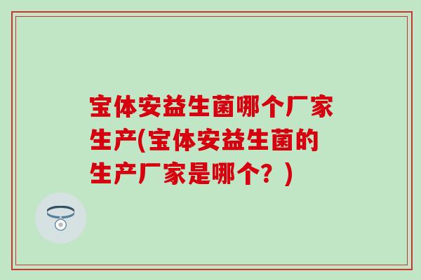 宝体安益生菌哪个厂家生产(宝体安益生菌的生产厂家是哪个？)