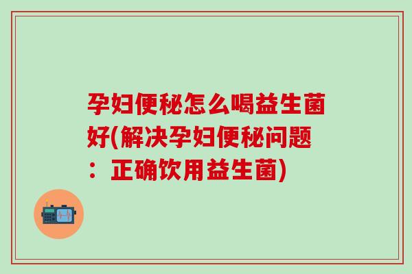 孕妇便秘怎么喝益生菌好(解决孕妇便秘问题：正确饮用益生菌)