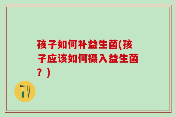 孩子如何补益生菌(孩子应该如何摄入益生菌？)
