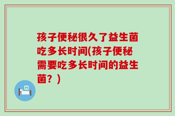 孩子便秘很久了益生菌吃多长时间(孩子便秘需要吃多长时间的益生菌？)