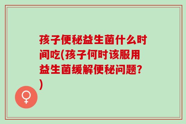 孩子便秘益生菌什么时间吃(孩子何时该服用益生菌缓解便秘问题？)