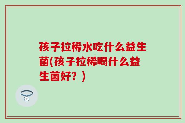 孩子拉稀水吃什么益生菌(孩子拉稀喝什么益生菌好？)