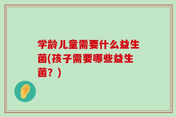 学龄儿童需要什么益生菌(孩子需要哪些益生菌？)