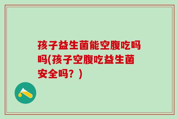 孩子益生菌能空腹吃吗吗(孩子空腹吃益生菌安全吗？)