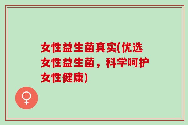 女性益生菌真实(优选女性益生菌，科学呵护女性健康)