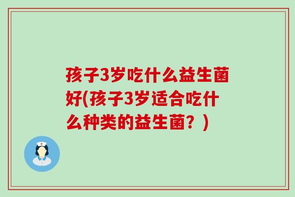 孩子3岁吃什么益生菌好(孩子3岁适合吃什么种类的益生菌？)
