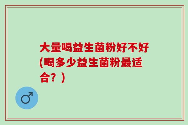 大量喝益生菌粉好不好(喝多少益生菌粉最适合？)