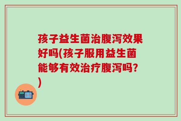 孩子益生菌治腹泻效果好吗(孩子服用益生菌能够有效治疗腹泻吗？)