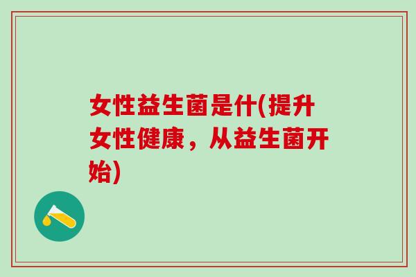 女性益生菌是什(提升女性健康，从益生菌开始)