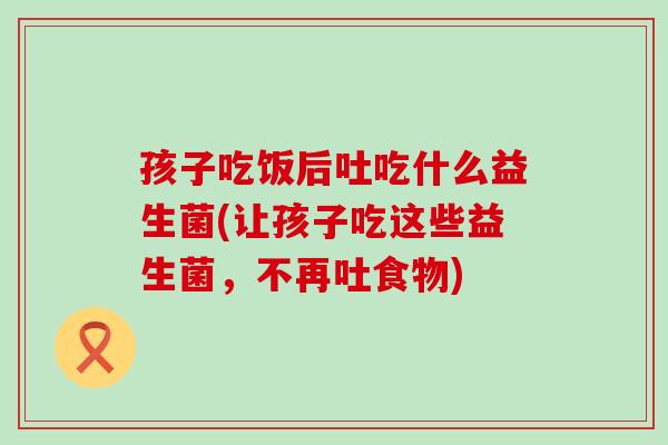 孩子吃饭后吐吃什么益生菌(让孩子吃这些益生菌，不再吐食物)