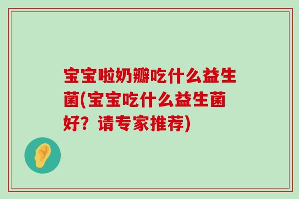宝宝啦奶瓣吃什么益生菌(宝宝吃什么益生菌好?请专家推荐) 宝宝啦奶瓣吃什么益生菌(宝宝吃什么益生菌好?请专家推荐)